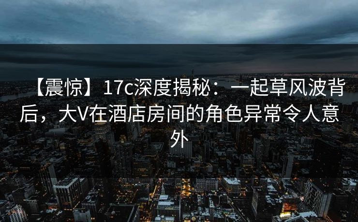 【震惊】17c深度揭秘：一起草风波背后，大V在酒店房间的角色异常令人意外