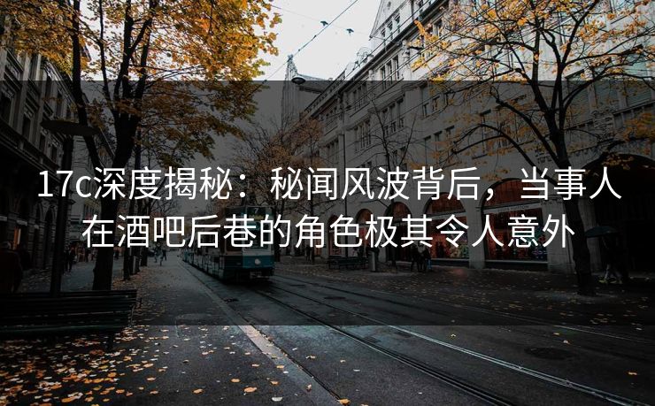 17c深度揭秘：秘闻风波背后，当事人在酒吧后巷的角色极其令人意外