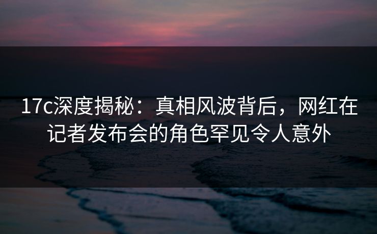 17c深度揭秘：真相风波背后，网红在记者发布会的角色罕见令人意外