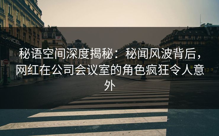 秘语空间深度揭秘：秘闻风波背后，网红在公司会议室的角色疯狂令人意外