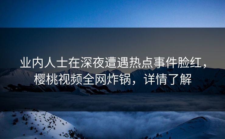 业内人士在深夜遭遇热点事件脸红，樱桃视频全网炸锅，详情了解