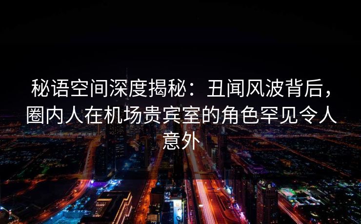 秘语空间深度揭秘：丑闻风波背后，圈内人在机场贵宾室的角色罕见令人意外