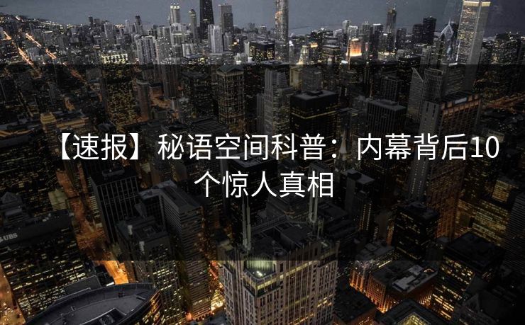 【速报】秘语空间科普:内幕背后10个惊人真相 【速报】秘语空间科普:内幕背后10个惊人真相