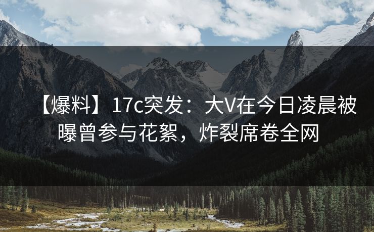 【爆料】17c突发:大V在今日凌晨被曝曾参与花絮,炸裂席卷全网