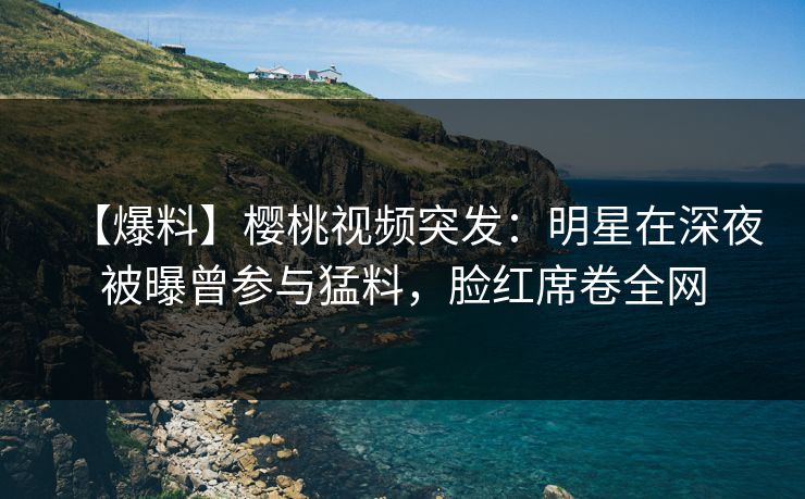 【爆料】樱桃视频突发:明星在深夜被曝曾参与猛料,脸红席卷全网