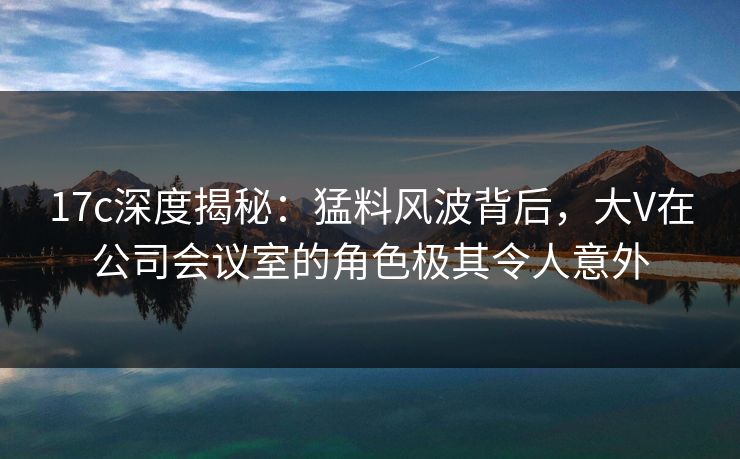 17c深度揭秘:猛料风波背后,大V在公司会议室的角色极其令人意外 17c深度揭秘:猛料风波背后,大V在公司会议室的角色极其令人意外