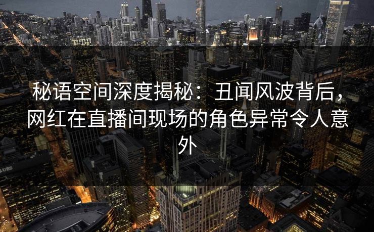 秘语空间深度揭秘：丑闻风波背后，网红在直播间现场的角色异常令人意外