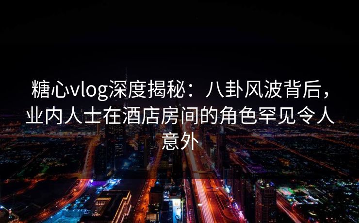 糖心vlog深度揭秘：八卦风波背后，业内人士在酒店房间的角色罕见令人意外