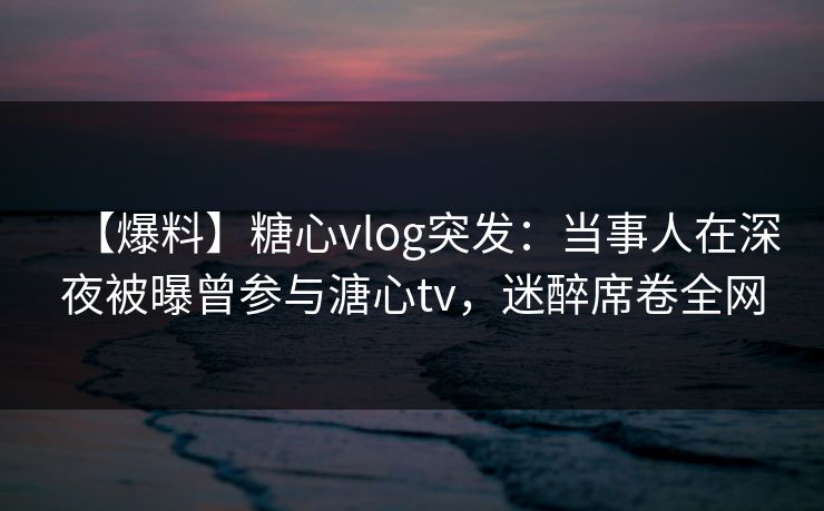 【爆料】糖心vlog突发：当事人在深夜被曝曾参与溏心tv，迷醉席卷全网