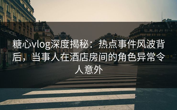 糖心vlog深度揭秘：热点事件风波背后，当事人在酒店房间的角色异常令人意外