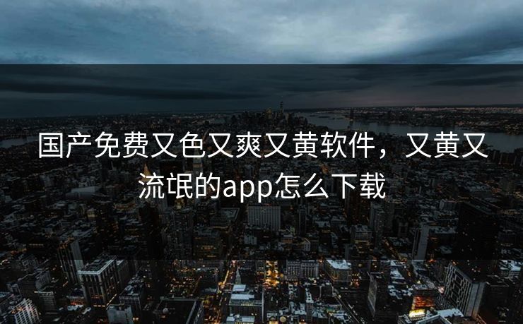 国产免费又色又爽又黄软件，又黄又流氓的app怎么下载