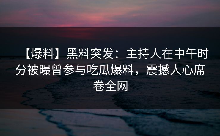 【爆料】黑料突发：主持人在中午时分被曝曾参与吃瓜爆料，震撼人心席卷全网