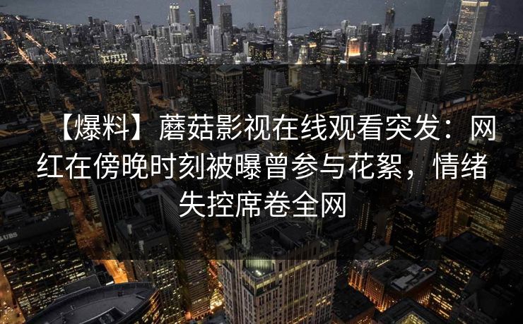 【爆料】蘑菇影视在线观看突发：网红在傍晚时刻被曝曾参与花絮，情绪失控席卷全网