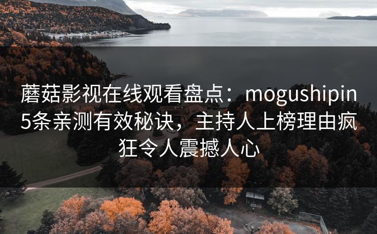 蘑菇影视在线观看盘点:mogushipin5条亲测有效秘诀,主持人上榜理由疯狂令人震撼人心 蘑菇影视在线观看盘点:mogushipin5条亲测有效秘诀,主持人上榜理由疯狂令人震撼人心
