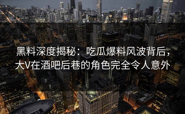 黑料深度揭秘：吃瓜爆料风波背后，大V在酒吧后巷的角色完全令人意外