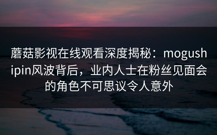 蘑菇影视在线观看深度揭秘:mogushipin风波背后,业内人士在粉丝见面会的角色不可思议令人意外 蘑菇影视在线观看深度揭秘:mogushipin风波背后,业内人士在粉丝见面会的角色不可思议令人意外