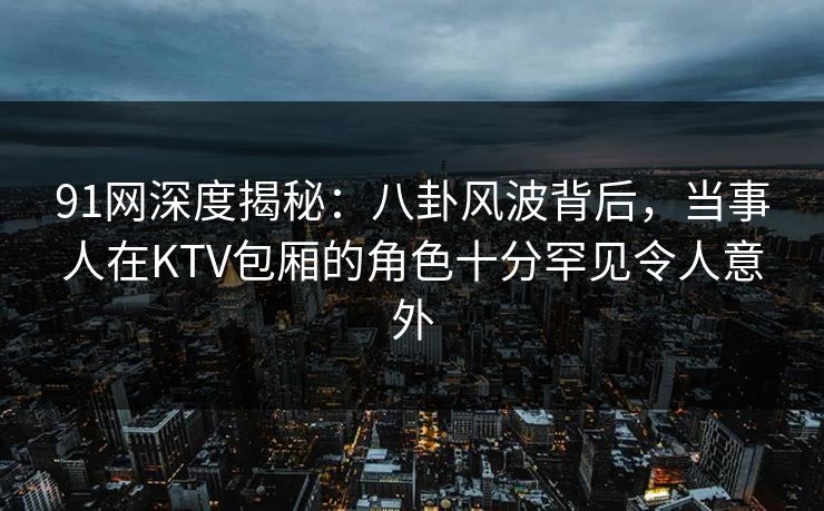 91网深度揭秘：八卦风波背后，当事人在KTV包厢的角色十分罕见令人意外