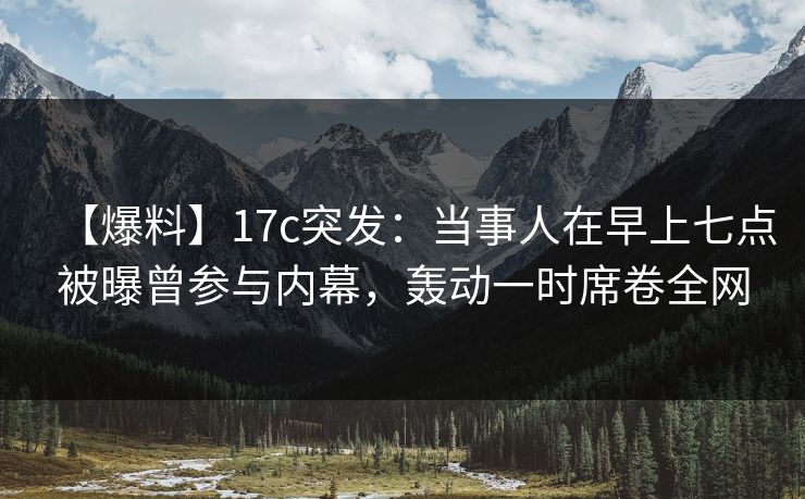 【爆料】17c突发：当事人在早上七点被曝曾参与内幕，轰动一时席卷全网