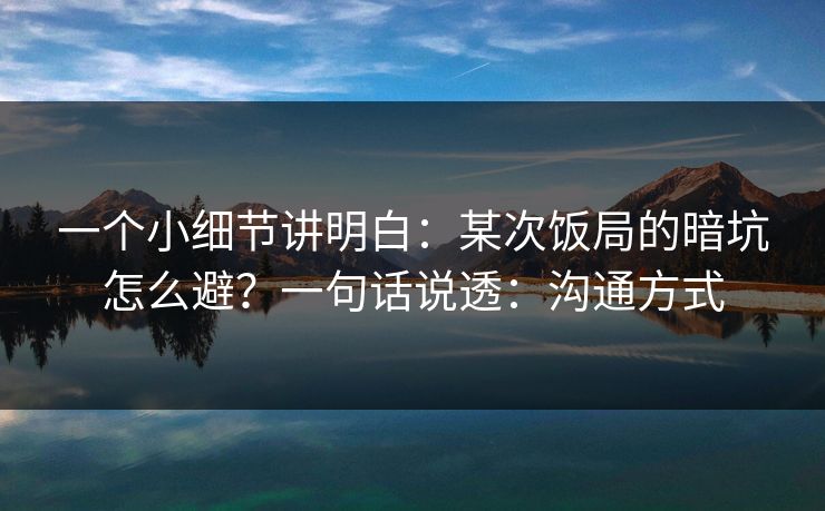一个小细节讲明白:某次饭局的暗坑怎么避?一句话说透:沟通方式