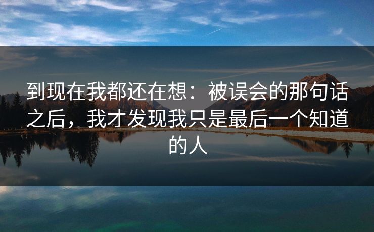 到现在我都还在想:被误会的那句话之后,我才发现我只是最后一个知道的人 到现在我都还在想:被误会的那句话之后,我才发现我只是最后一个知道的人