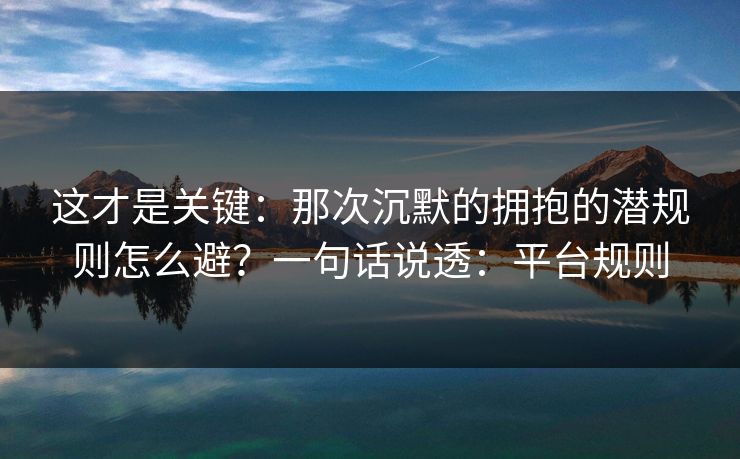 这才是关键：那次沉默的拥抱的潜规则怎么避？一句话说透：平台规则