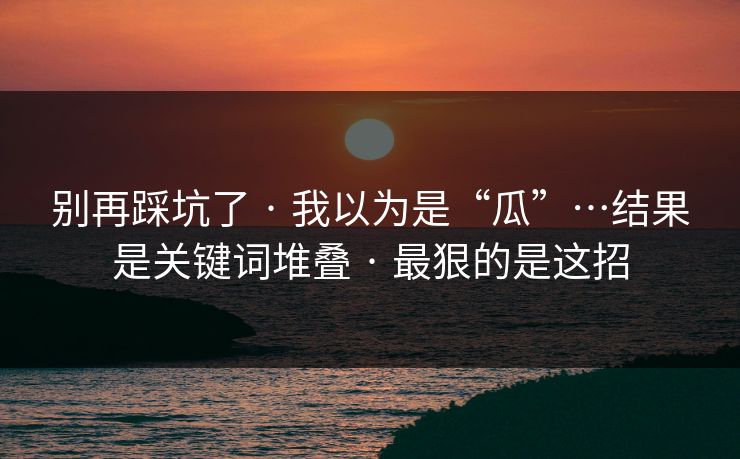 别再踩坑了 · 我以为是“瓜”…结果是关键词堆叠 · 最狠的是这招