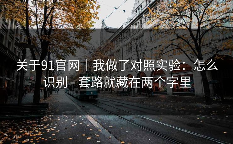 关于91官网|我做了对照实验:怎么识别 - 套路就藏在两个字里