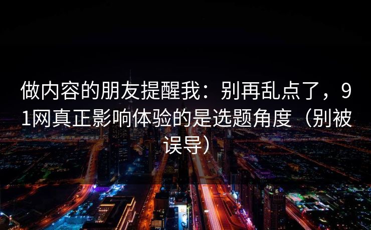 做内容的朋友提醒我：别再乱点了，91网真正影响体验的是选题角度（别被误导）