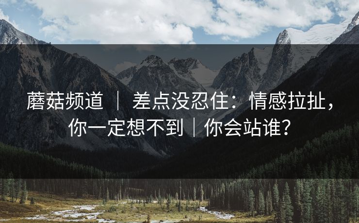 蘑菇频道 ｜ 差点没忍住：情感拉扯，你一定想不到｜你会站谁？