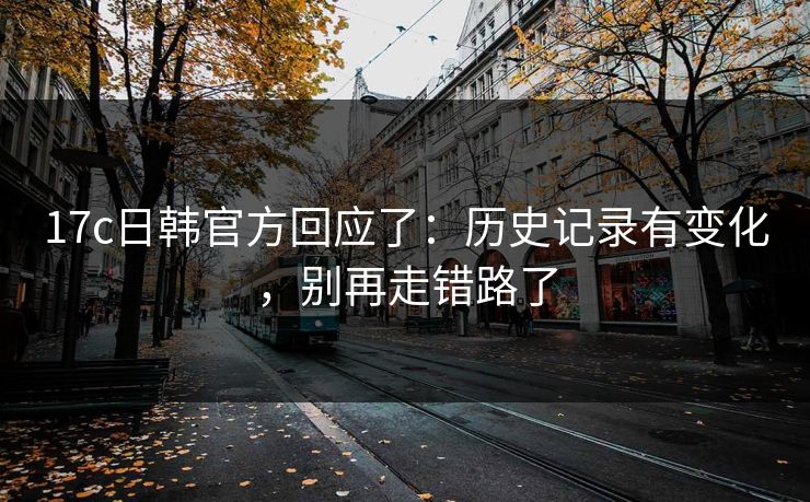 17c日韩官方回应了:历史记录有变化,别再走错路了 17c日韩官方回应了:历史记录有变化,别再走错路了
