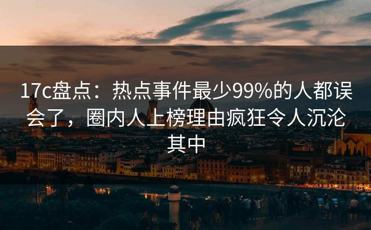 17c盘点：热点事件最少99%的人都误会了，圈内人上榜理由疯狂令人沉沦其中