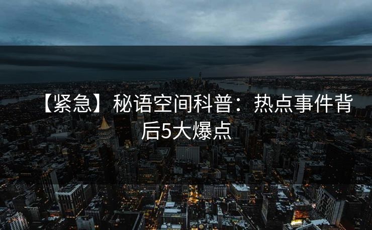 【紧急】秘语空间科普：热点事件背后5大爆点
