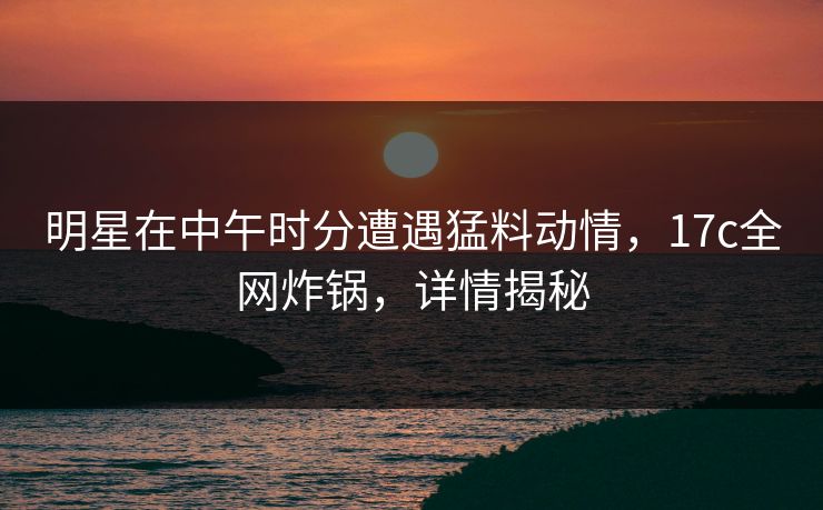 明星在中午时分遭遇猛料动情，17c全网炸锅，详情揭秘